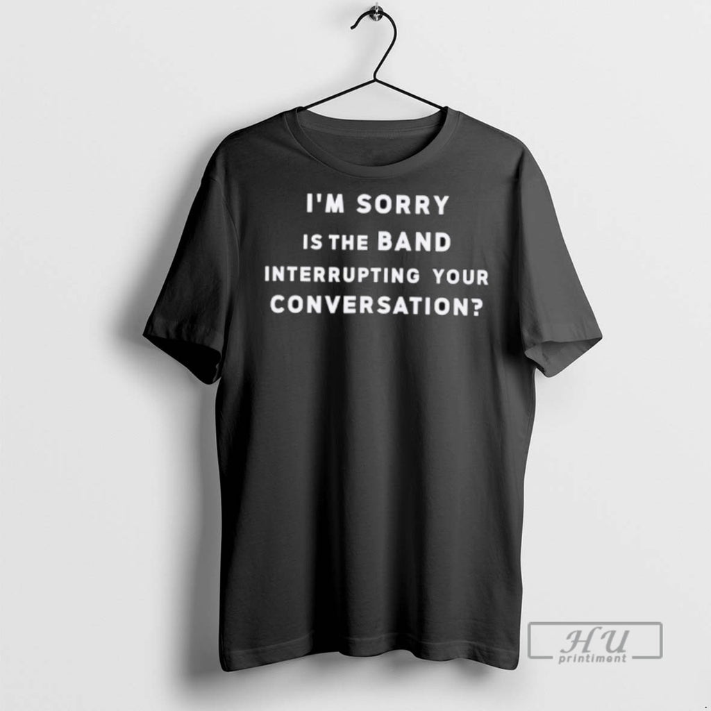 New Im Sorry Is The Band Interrupting Your Conversation Tee Shirts Sweatshirt Hoodies